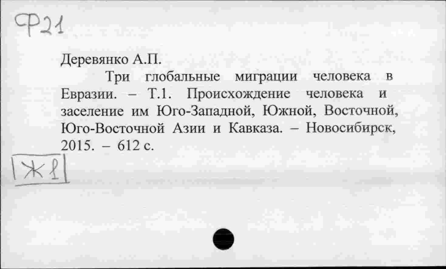 ﻿сря
Деревянко А.П.
Три глобальные миграции человека в Евразии. - Т.1. Происхождение человека и заселение им Юго-Западной, Южной, Восточной, Юго-Восточной Азии и Кавказа. — Новосибирск, 2015. - 612 с.